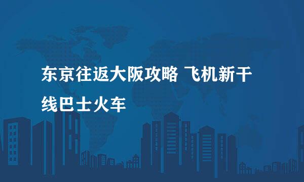 东京往返大阪攻略 飞机新干线巴士火车