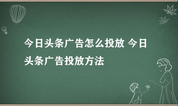 今日头条广告怎么投放 今日头条广告投放方法