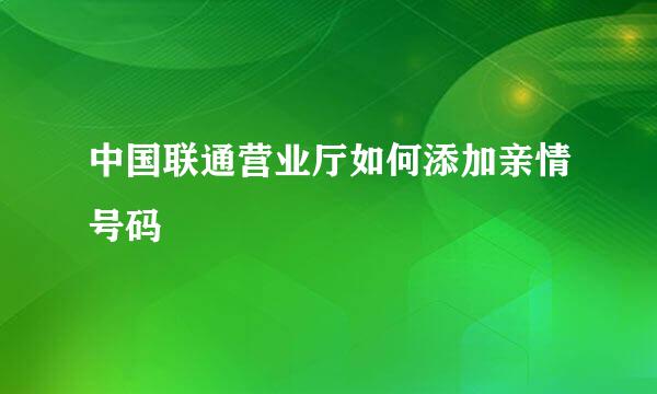中国联通营业厅如何添加亲情号码