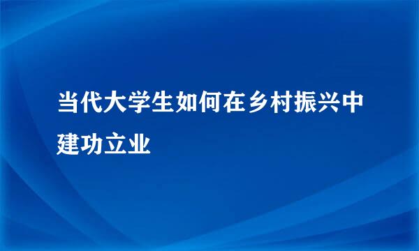 当代大学生如何在乡村振兴中建功立业