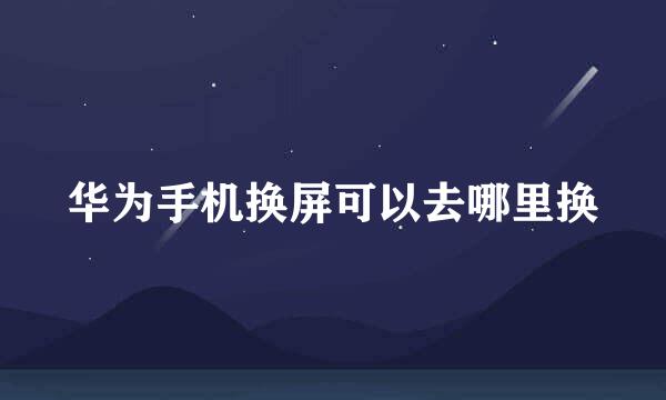 华为手机换屏可以去哪里换