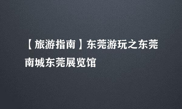 【旅游指南】东莞游玩之东莞南城东莞展览馆