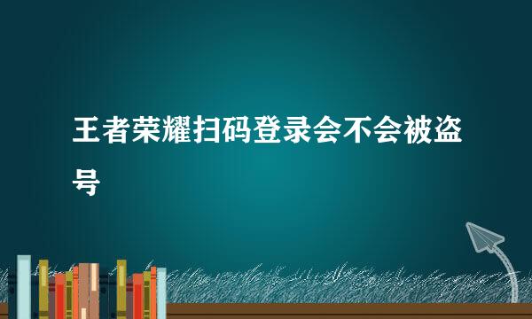 王者荣耀扫码登录会不会被盗号