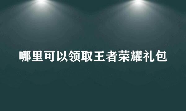 哪里可以领取王者荣耀礼包