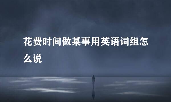 花费时间做某事用英语词组怎么说