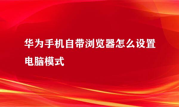 华为手机自带浏览器怎么设置电脑模式