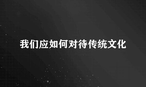 我们应如何对待传统文化