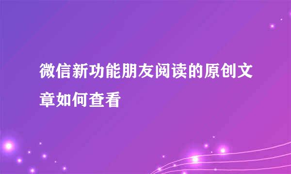 微信新功能朋友阅读的原创文章如何查看