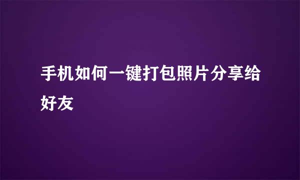 手机如何一键打包照片分享给好友