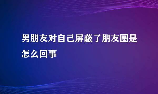 男朋友对自己屏蔽了朋友圈是怎么回事