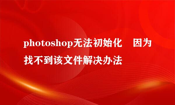 photoshop无法初始化 因为找不到该文件解决办法