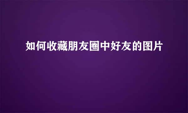 如何收藏朋友圈中好友的图片
