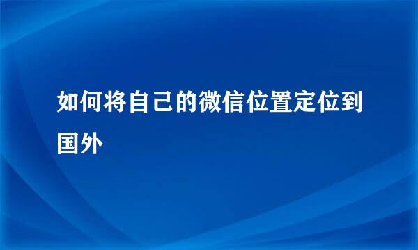 如何将自己的微信位置定位到国外
