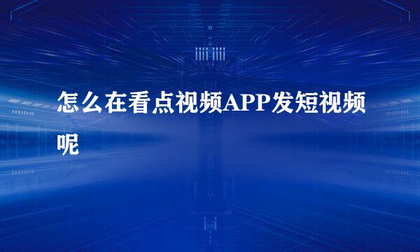 怎么在看点视频APP发短视频呢