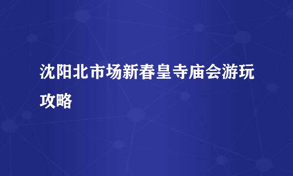 沈阳北市场新春皇寺庙会游玩攻略