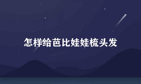 怎样给芭比娃娃梳头发