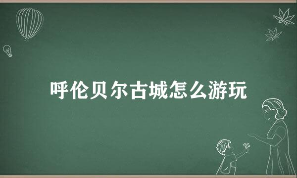 呼伦贝尔古城怎么游玩