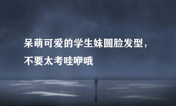 呆萌可爱的学生妹圆脸发型，不要太考哇咿哦