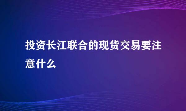 投资长江联合的现货交易要注意什么