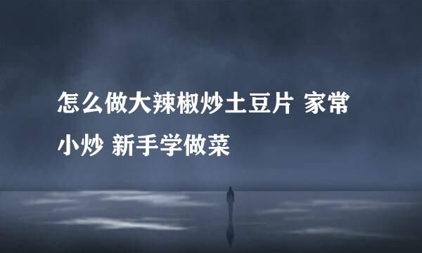 怎么做大辣椒炒土豆片 家常小炒 新手学做菜
