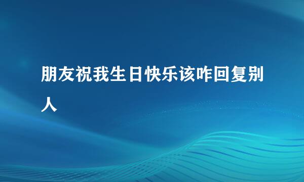 朋友祝我生日快乐该咋回复别人