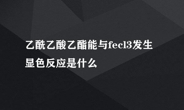 乙酰乙酸乙酯能与fecl3发生显色反应是什么