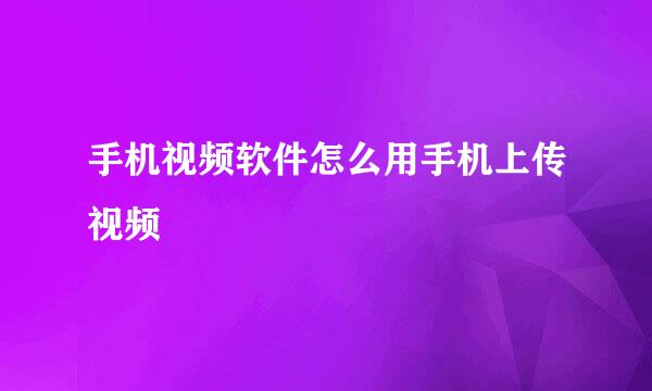 手机视频软件怎么用手机上传视频