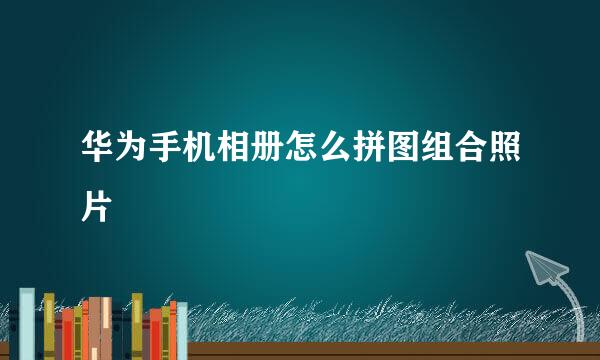 华为手机相册怎么拼图组合照片
