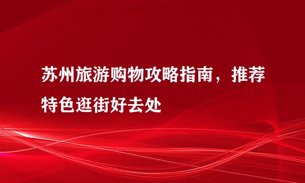 苏州旅游购物攻略指南，推荐特色逛街好去处