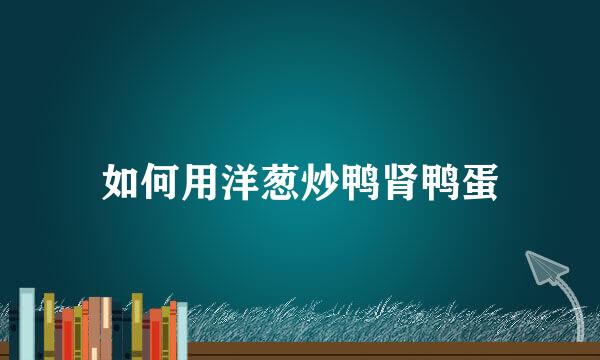如何用洋葱炒鸭肾鸭蛋