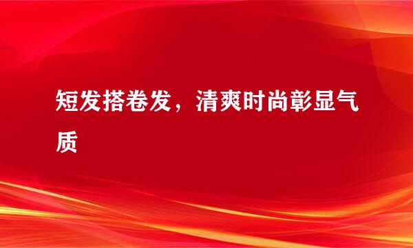 短发搭卷发，清爽时尚彰显气质