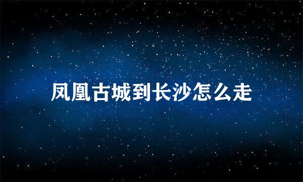 凤凰古城到长沙怎么走