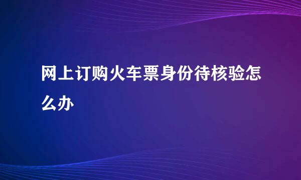 网上订购火车票身份待核验怎么办