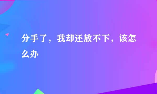 分手了,我却还放不下,该怎么办