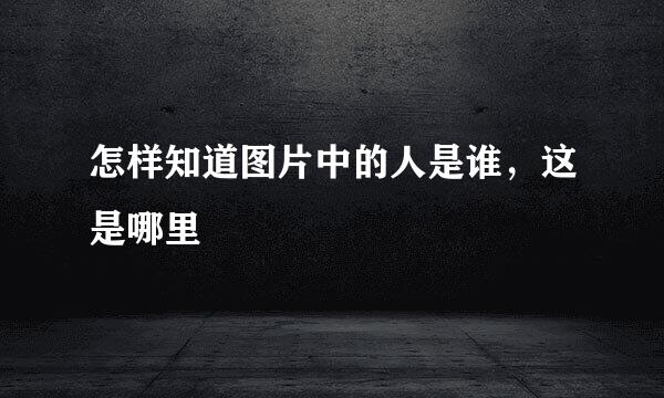 怎样知道图片中的人是谁，这是哪里