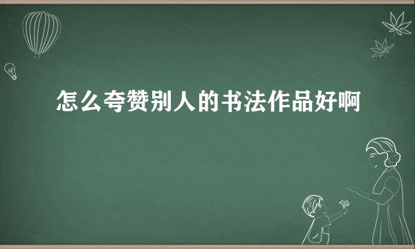 怎么夸赞别人的书法作品好啊