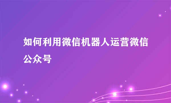 如何利用微信机器人运营微信公众号