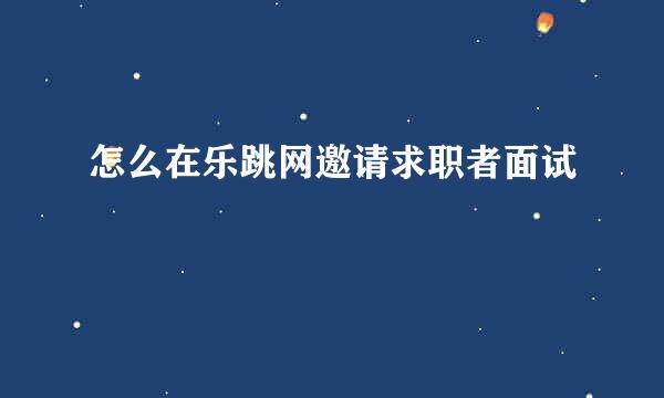 怎么在乐跳网邀请求职者面试