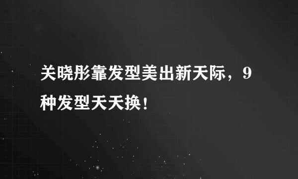 关晓彤靠发型美出新天际，9种发型天天换！