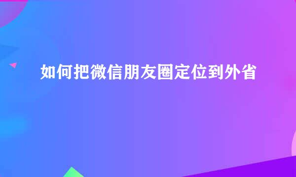 如何把微信朋友圈定位到外省