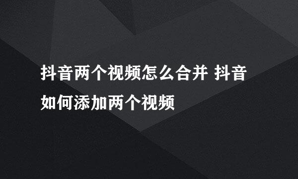抖音两个视频怎么合并 抖音如何添加两个视频