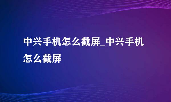 中兴手机怎么截屏_中兴手机怎么截屏