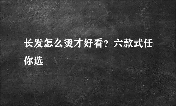长发怎么烫才好看？六款式任你选