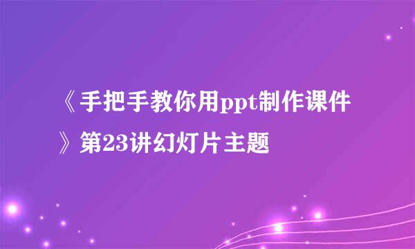 《手把手教你用ppt制作课件》第23讲幻灯片主题