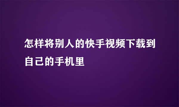 怎样将别人的快手视频下载到自己的手机里