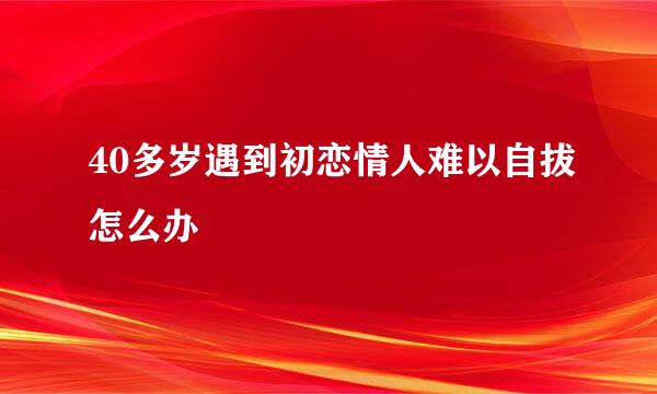 40多岁遇到初恋情人难以自拔怎么办
