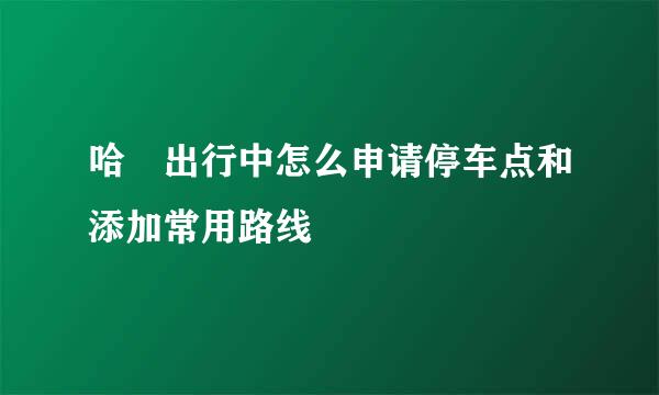 哈啰出行中怎么申请停车点和添加常用路线