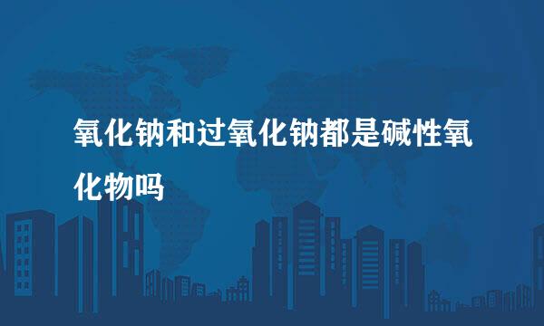 氧化钠和过氧化钠都是碱性氧化物吗