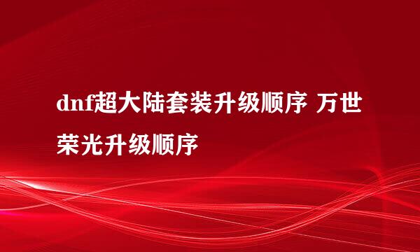 dnf超大陆套装升级顺序 万世荣光升级顺序
