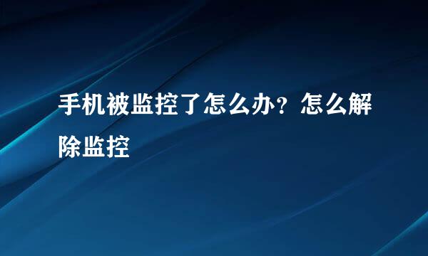 手机被监控了怎么办？怎么解除监控
